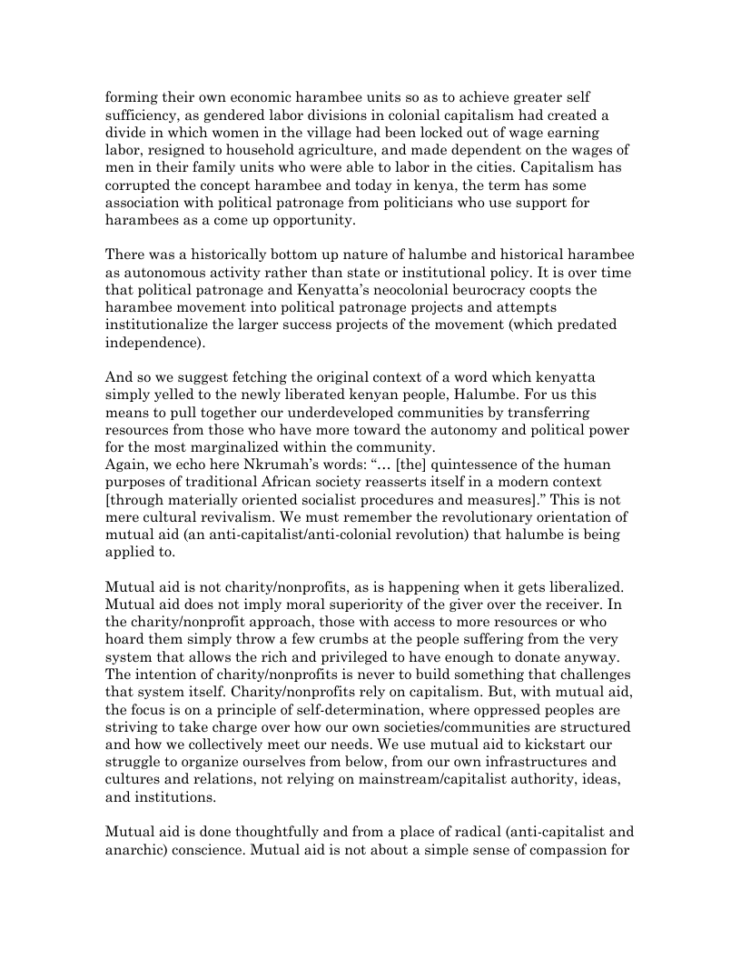 forming their own economic harambee units so as to achieve greater self sufficiency, as gendered labor divisions in colonial capitalism had created a divide in which women in the village had been locked out of wage earning labor, resigned to houschold agriculture, and made dependent on the wages of men in their family units who were able to labor in the cities. Capitalism has corrupted the concept harambee and today in kenya, the term has some association with political patronage from politicians who use support for harambees as a come up opportunity.  There was a historically bottom up nature of halumbe and historical harambee as autonomous activity rather than state or institutional policy. It is over time that political patronage and Kenyatta’s neocolonial beurocracy coopts the harambee movement into political patronage projects and attempts institutionalize the larger success projects of the movement (which predated independence).  And s0 we suggest fetching the original context of a word which kenyatta simply yelled to the newly liberated kenyan people, Halumbe. For us this means to pull together our underdeveloped communities by transferring resources from those who have more toward the autonomy and political power for the most marginalized within the community.  Again, we echo here Nkrumah’s words: “... [the] quintessence of the human purposes of traditional African society reasserts itself in a modern context [through materially oriented socialist procedures and measures].” This is not mere cultural revivalism. We must remember the revolutionary orientation of mutual aid (an anti-capitalist/anti-colonial revolution) that halumbe is being applied to.  Mutual aid is not charity/nonprofits, as is happening when it gets liberalized. Mutual aid does not imply moral superiority of the giver over the receiver. In the charity/nonprofit approach, those with access to more resources or who hoard them simply throw a few crumbs at the people suffering from the very system that allows the rich and privileged to have enough to donate anyway. The intention of charity/nonprofits is never to build something that challenges that system itself. Charity/nonprofits rely on capitalism. But, with mutual aid, the focus is on a principle of self-determination, where oppressed peoples are striving to take charge over how our own societies/communities are structured and how we collectively meet our needs. We use mutual aid to kickstart our struggle to organize ourselves from below, from our own infrastructures and cultures and relations, not relying on mainstream/capitalist authority, ideas, and institutions.  Mutual aid is done thoughtfully and from a place of radical (anti-capitalist and anarchic) conscience. Mutual aid is not about a simple sense of compassion for 